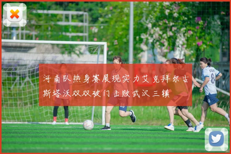 河南队热身赛展现实力艾克拜尔古斯塔沃双双破门击败武汉三镇