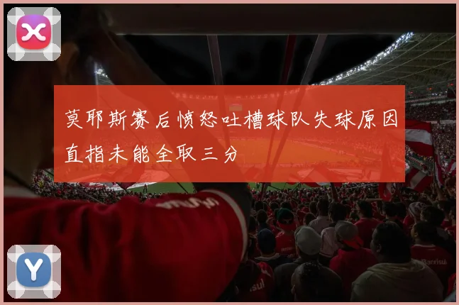 莫耶斯赛后愤怒吐槽球队失球原因直指未能全取三分