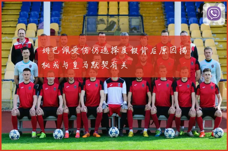 姆巴佩受伤仍选择度假背后原因揭秘或与皇马默契有关