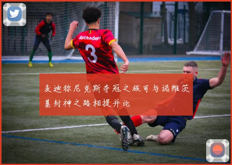 麦迪称尼克斯夺冠之旅可与诺维茨基封神之路相提并论