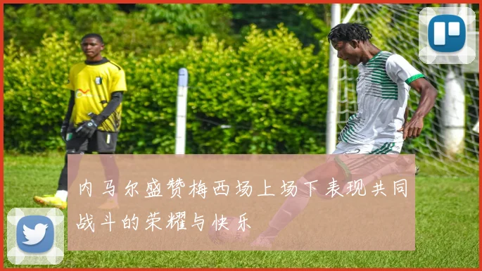内马尔盛赞梅西场上场下表现共同战斗的荣耀与快乐