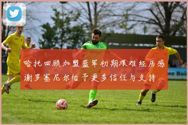 哈托回顾加盟蓝军初期艰难经历感谢罗塞尼尔给予更多信任与支持