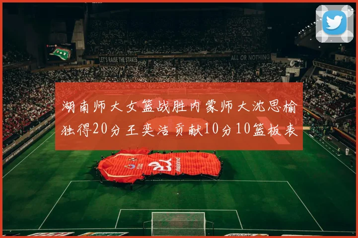 湖南师大女篮战胜内蒙师大沈思榆独得20分王奕洁贡献10分10篮板表现出色