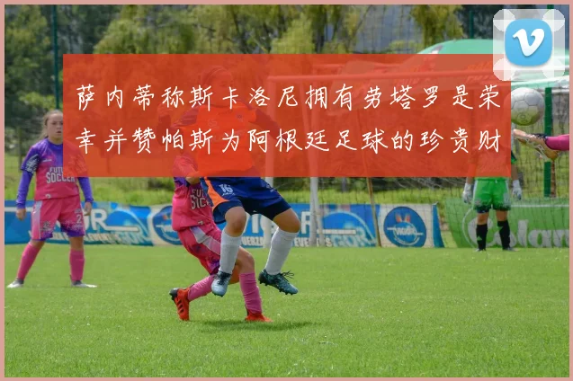 萨内蒂称斯卡洛尼拥有劳塔罗是荣幸并赞帕斯为阿根廷足球的珍贵财富
