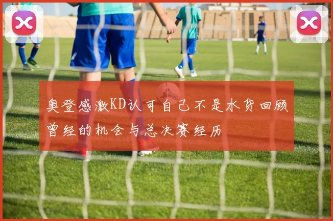 奥登感激KD认可自己不是水货回顾曾经的机会与总决赛经历