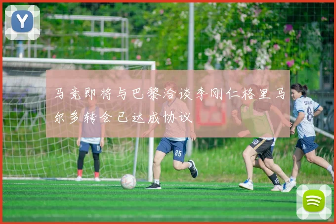 马竞即将与巴黎洽谈李刚仁格里马尔多转会已达成协议