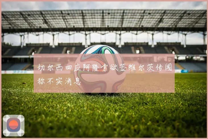 切尔西回应阿隆索欲签维尔茨传闻称不实消息