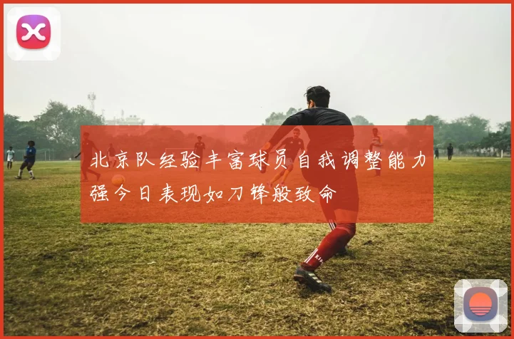 北京队经验丰富球员自我调整能力强今日表现如刀锋般致命