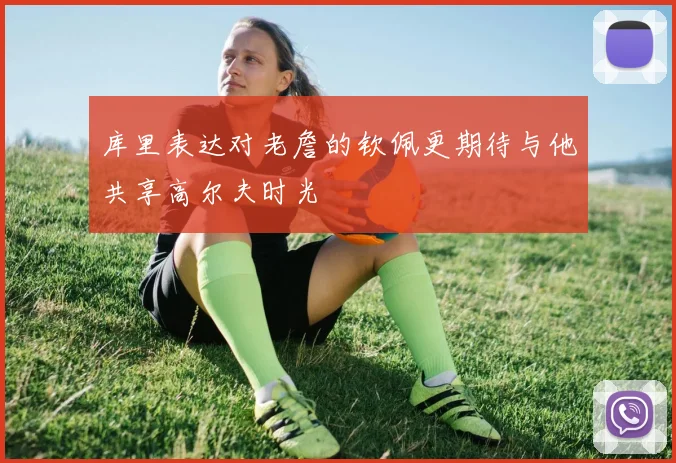 库里表达对老詹的钦佩更期待与他共享高尔夫时光