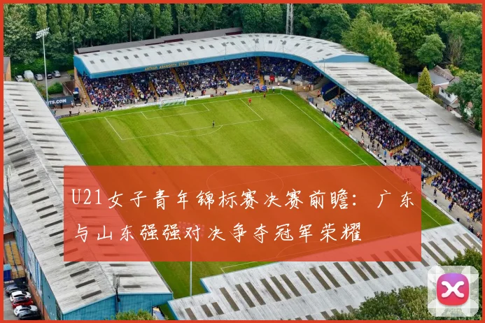 U21女子青年锦标赛决赛前瞻：广东与山东强强对决争夺冠军荣耀